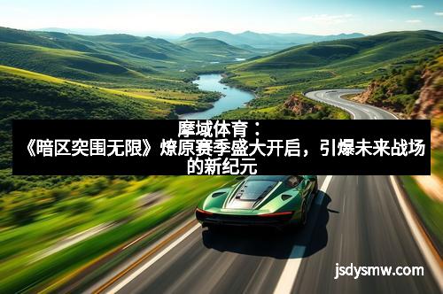摩域体育:《暗区突围无限》燎原赛季盛大开启,引爆未来战场的新纪元