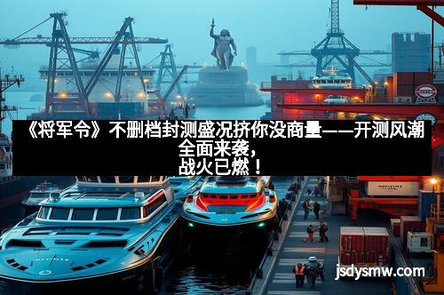 《将军令》不删档封测盛况挤你没商量——开测风潮全面来袭,战火已燃!