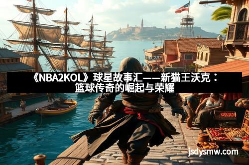 《NBA2KOL》球星故事汇——新猫王沃克:篮球传奇的崛起与荣耀